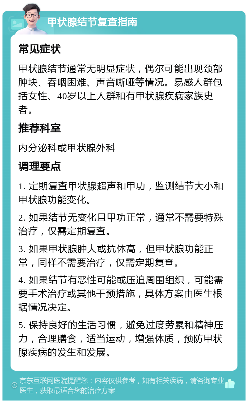 甲状腺结节复查指南 常见症状 甲状腺结节通常无明显症状，偶尔可能出现颈部肿块、吞咽困难、声音嘶哑等情况。易感人群包括女性、40岁以上人群和有甲状腺疾病家族史者。 推荐科室 内分泌科或甲状腺外科 调理要点 1. 定期复查甲状腺超声和甲功，监测结节大小和甲状腺功能变化。 2. 如果结节无变化且甲功正常，通常不需要特殊治疗，仅需定期复查。 3. 如果甲状腺肿大或抗体高，但甲状腺功能正常，同样不需要治疗，仅需定期复查。 4. 如果结节有恶性可能或压迫周围组织，可能需要手术治疗或其他干预措施，具体方案由医生根据情况决定。 5. 保持良好的生活习惯，避免过度劳累和精神压力，合理膳食，适当运动，增强体质，预防甲状腺疾病的发生和发展。