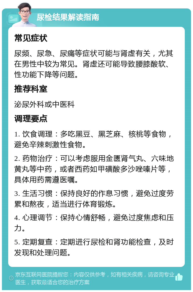 尿检结果解读指南 常见症状 尿频、尿急、尿痛等症状可能与肾虚有关，尤其在男性中较为常见。肾虚还可能导致腰膝酸软、性功能下降等问题。 推荐科室 泌尿外科或中医科 调理要点 1. 饮食调理：多吃黑豆、黑芝麻、核桃等食物，避免辛辣刺激性食物。 2. 药物治疗：可以考虑服用金匮肾气丸、六味地黄丸等中药，或者西药如甲磺酸多沙唑嗪片等，具体用药需遵医嘱。 3. 生活习惯：保持良好的作息习惯，避免过度劳累和熬夜，适当进行体育锻炼。 4. 心理调节：保持心情舒畅，避免过度焦虑和压力。 5. 定期复查：定期进行尿检和肾功能检查，及时发现和处理问题。