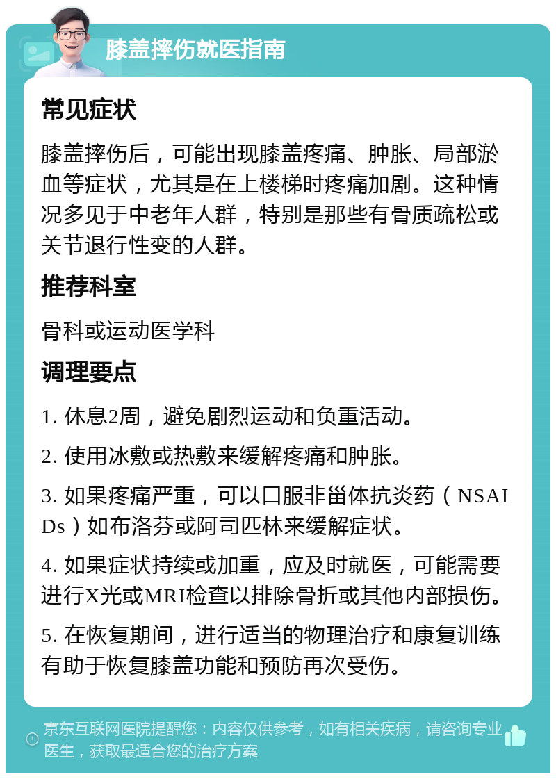 膝盖摔伤就医指南 常见症状 膝盖摔伤后，可能出现膝盖疼痛、肿胀、局部淤血等症状，尤其是在上楼梯时疼痛加剧。这种情况多见于中老年人群，特别是那些有骨质疏松或关节退行性变的人群。 推荐科室 骨科或运动医学科 调理要点 1. 休息2周，避免剧烈运动和负重活动。 2. 使用冰敷或热敷来缓解疼痛和肿胀。 3. 如果疼痛严重，可以口服非甾体抗炎药（NSAIDs）如布洛芬或阿司匹林来缓解症状。 4. 如果症状持续或加重，应及时就医，可能需要进行X光或MRI检查以排除骨折或其他内部损伤。 5. 在恢复期间，进行适当的物理治疗和康复训练有助于恢复膝盖功能和预防再次受伤。