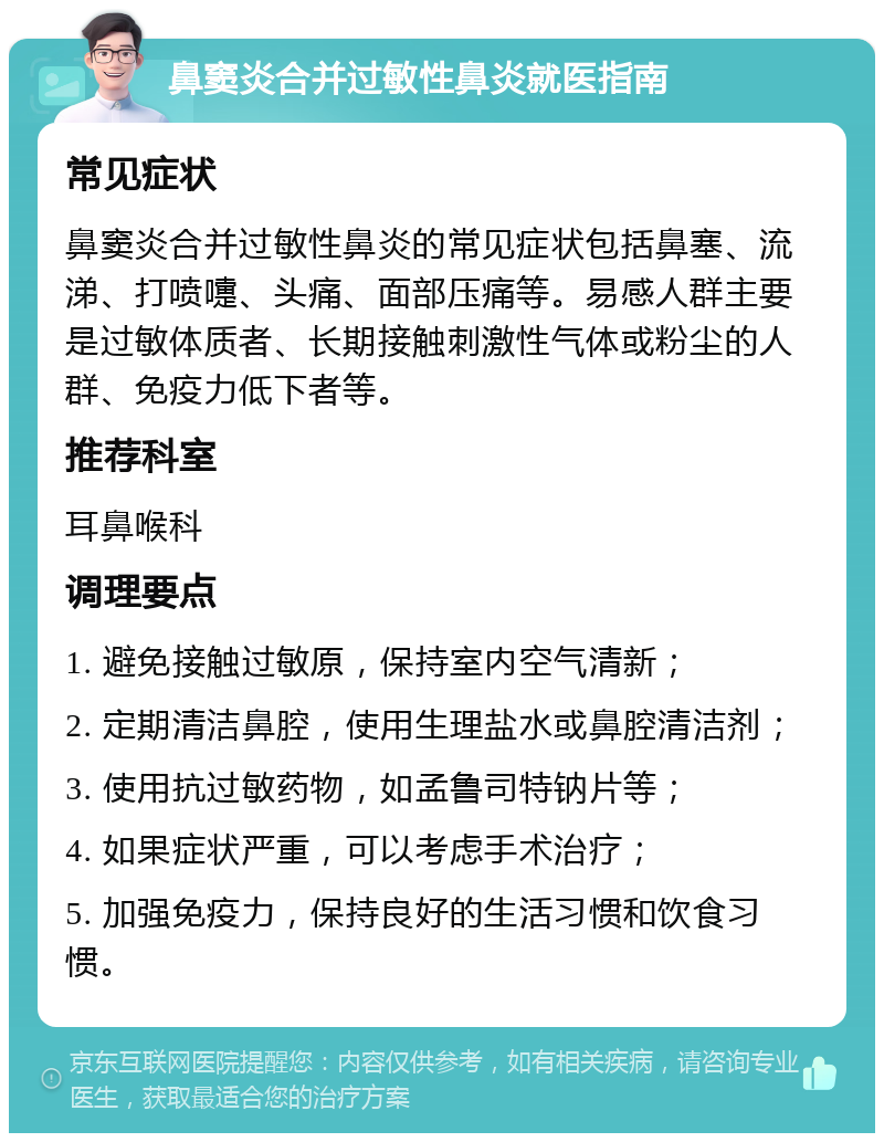 鼻窦炎合并过敏性鼻炎就医指南 常见症状 鼻窦炎合并过敏性鼻炎的常见症状包括鼻塞、流涕、打喷嚏、头痛、面部压痛等。易感人群主要是过敏体质者、长期接触刺激性气体或粉尘的人群、免疫力低下者等。 推荐科室 耳鼻喉科 调理要点 1. 避免接触过敏原，保持室内空气清新； 2. 定期清洁鼻腔，使用生理盐水或鼻腔清洁剂； 3. 使用抗过敏药物，如孟鲁司特钠片等； 4. 如果症状严重，可以考虑手术治疗； 5. 加强免疫力，保持良好的生活习惯和饮食习惯。