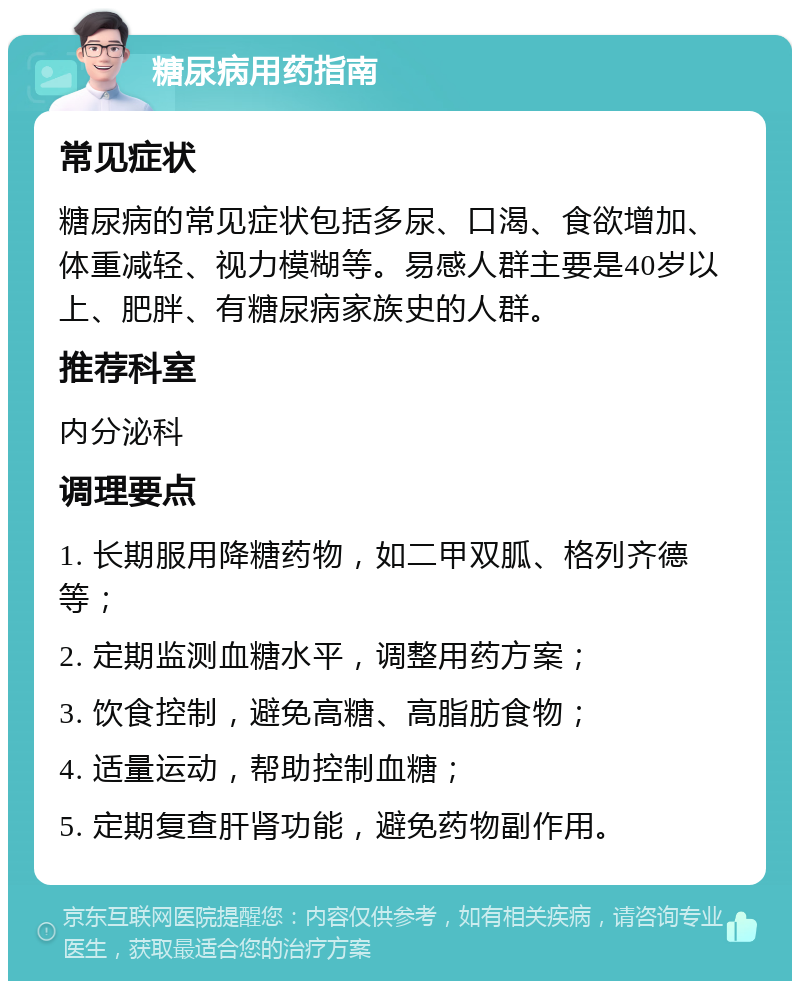 糖尿病用药指南 常见症状 糖尿病的常见症状包括多尿、口渴、食欲增加、体重减轻、视力模糊等。易感人群主要是40岁以上、肥胖、有糖尿病家族史的人群。 推荐科室 内分泌科 调理要点 1. 长期服用降糖药物，如二甲双胍、格列齐德等； 2. 定期监测血糖水平，调整用药方案； 3. 饮食控制，避免高糖、高脂肪食物； 4. 适量运动，帮助控制血糖； 5. 定期复查肝肾功能，避免药物副作用。