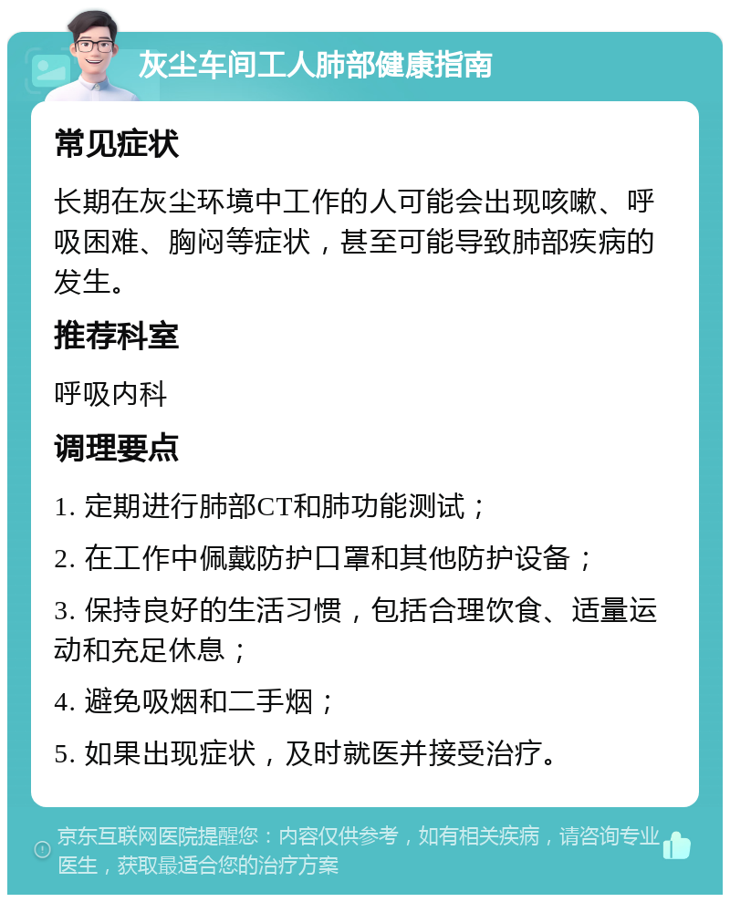 灰尘车间工人肺部健康指南 常见症状 长期在灰尘环境中工作的人可能会出现咳嗽、呼吸困难、胸闷等症状，甚至可能导致肺部疾病的发生。 推荐科室 呼吸内科 调理要点 1. 定期进行肺部CT和肺功能测试； 2. 在工作中佩戴防护口罩和其他防护设备； 3. 保持良好的生活习惯，包括合理饮食、适量运动和充足休息； 4. 避免吸烟和二手烟； 5. 如果出现症状，及时就医并接受治疗。