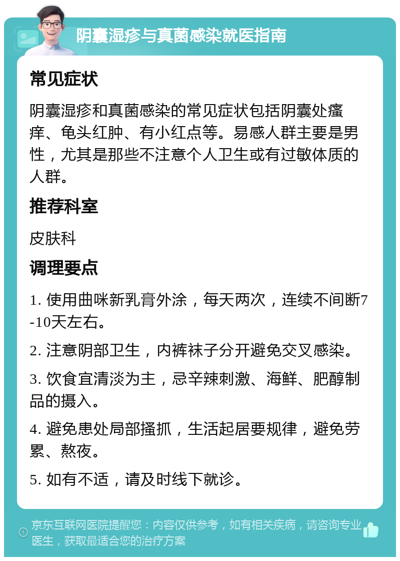 阴囊湿疹与真菌感染就医指南 常见症状 阴囊湿疹和真菌感染的常见症状包括阴囊处瘙痒、龟头红肿、有小红点等。易感人群主要是男性，尤其是那些不注意个人卫生或有过敏体质的人群。 推荐科室 皮肤科 调理要点 1. 使用曲咪新乳膏外涂，每天两次，连续不间断7-10天左右。 2. 注意阴部卫生，内裤袜子分开避免交叉感染。 3. 饮食宜清淡为主，忌辛辣刺激、海鲜、肥醇制品的摄入。 4. 避免患处局部搔抓，生活起居要规律，避免劳累、熬夜。 5. 如有不适，请及时线下就诊。