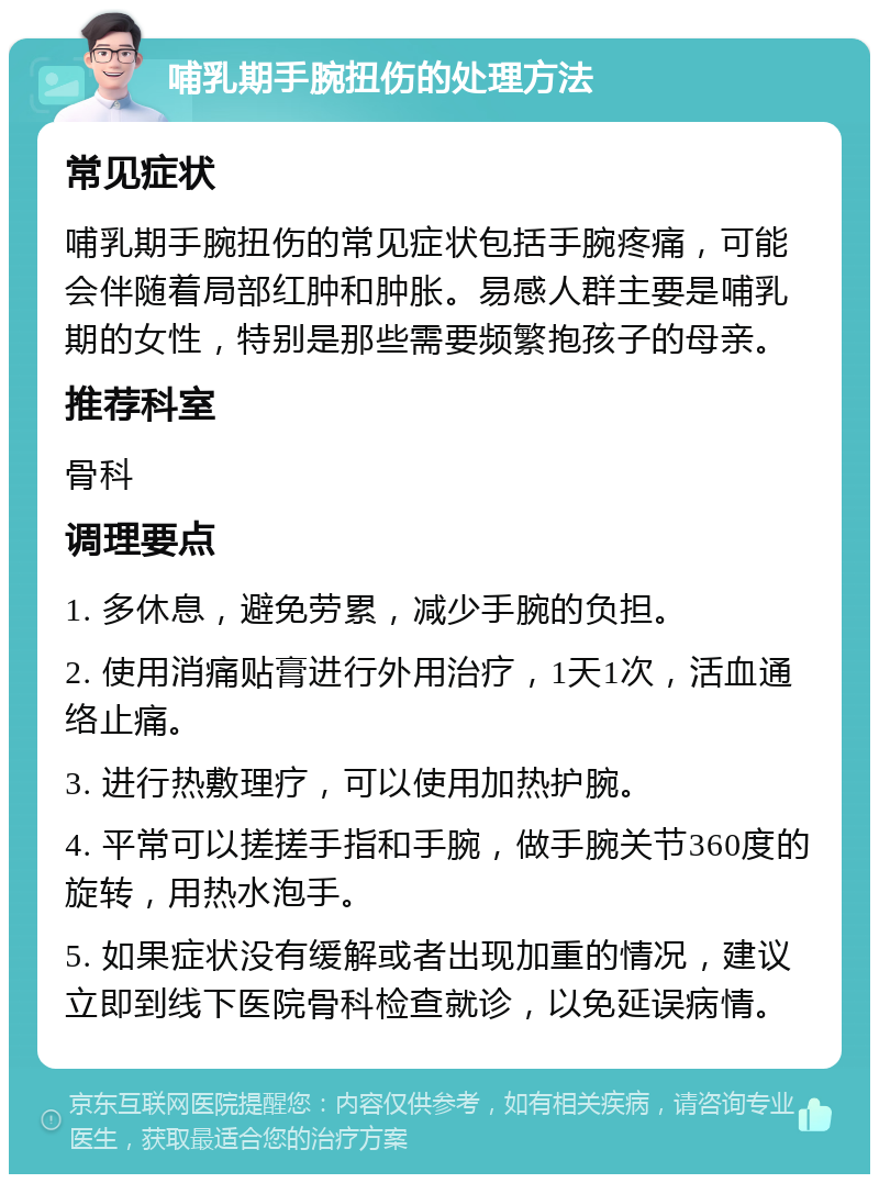 哺乳期手腕扭伤的处理方法 常见症状 哺乳期手腕扭伤的常见症状包括手腕疼痛，可能会伴随着局部红肿和肿胀。易感人群主要是哺乳期的女性，特别是那些需要频繁抱孩子的母亲。 推荐科室 骨科 调理要点 1. 多休息，避免劳累，减少手腕的负担。 2. 使用消痛贴膏进行外用治疗，1天1次，活血通络止痛。 3. 进行热敷理疗，可以使用加热护腕。 4. 平常可以搓搓手指和手腕，做手腕关节360度的旋转，用热水泡手。 5. 如果症状没有缓解或者出现加重的情况，建议立即到线下医院骨科检查就诊，以免延误病情。