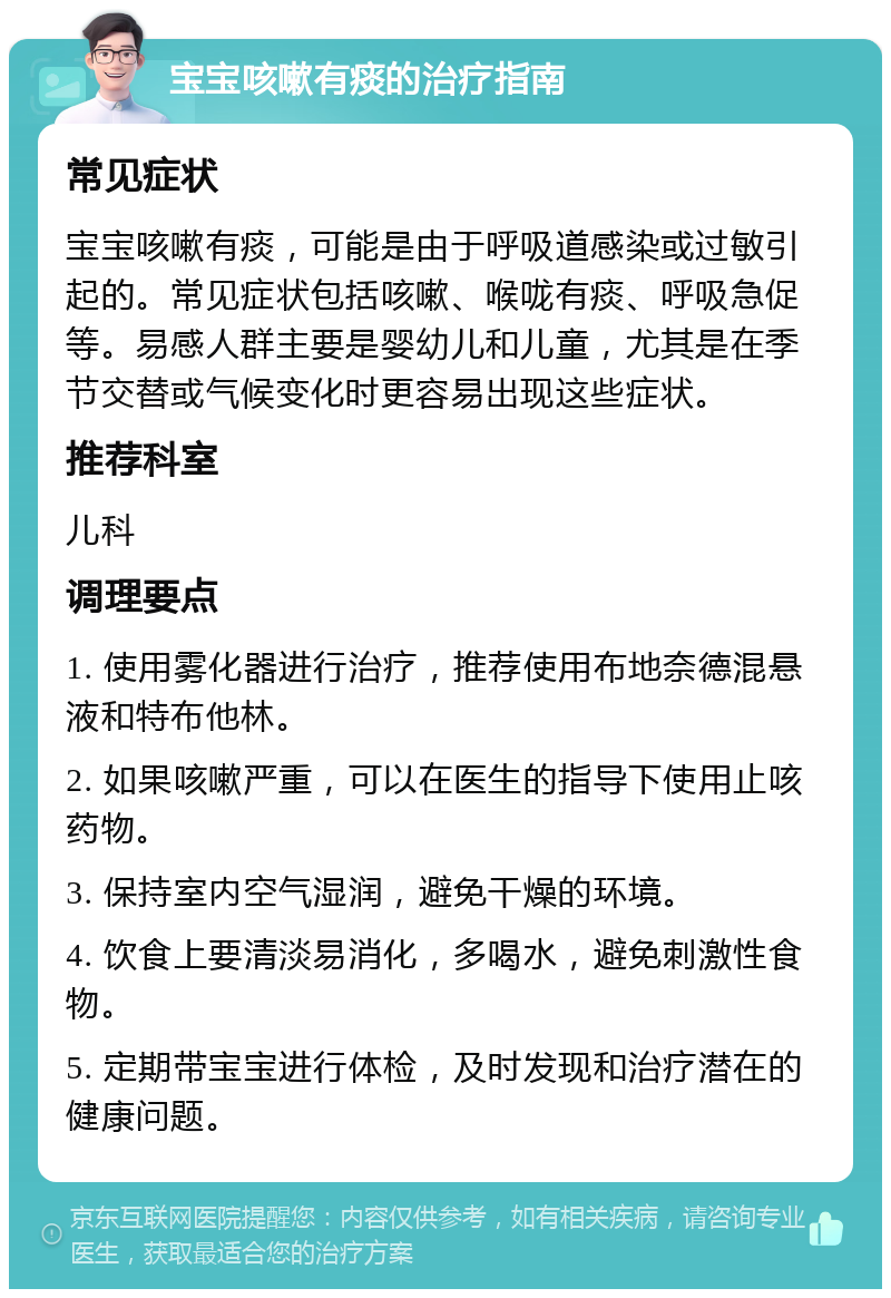 宝宝咳嗽有痰的治疗指南 常见症状 宝宝咳嗽有痰，可能是由于呼吸道感染或过敏引起的。常见症状包括咳嗽、喉咙有痰、呼吸急促等。易感人群主要是婴幼儿和儿童，尤其是在季节交替或气候变化时更容易出现这些症状。 推荐科室 儿科 调理要点 1. 使用雾化器进行治疗，推荐使用布地奈德混悬液和特布他林。 2. 如果咳嗽严重，可以在医生的指导下使用止咳药物。 3. 保持室内空气湿润，避免干燥的环境。 4. 饮食上要清淡易消化，多喝水，避免刺激性食物。 5. 定期带宝宝进行体检，及时发现和治疗潜在的健康问题。