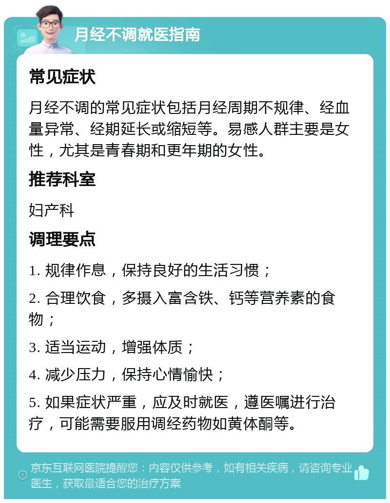 月经不调就医指南 常见症状 月经不调的常见症状包括月经周期不规律、经血量异常、经期延长或缩短等。易感人群主要是女性，尤其是青春期和更年期的女性。 推荐科室 妇产科 调理要点 1. 规律作息，保持良好的生活习惯； 2. 合理饮食，多摄入富含铁、钙等营养素的食物； 3. 适当运动，增强体质； 4. 减少压力，保持心情愉快； 5. 如果症状严重，应及时就医，遵医嘱进行治疗，可能需要服用调经药物如黄体酮等。