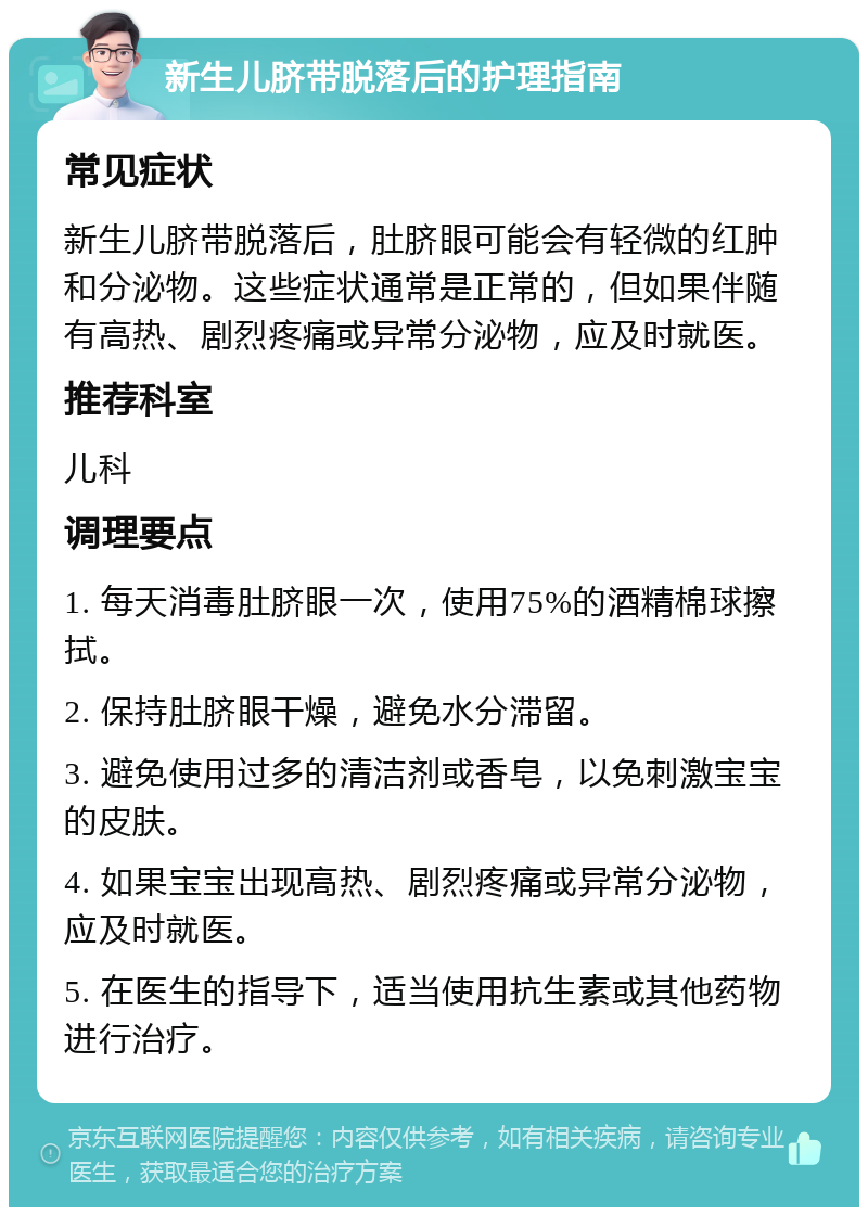 新生儿脐带脱落后的护理指南 常见症状 新生儿脐带脱落后，肚脐眼可能会有轻微的红肿和分泌物。这些症状通常是正常的，但如果伴随有高热、剧烈疼痛或异常分泌物，应及时就医。 推荐科室 儿科 调理要点 1. 每天消毒肚脐眼一次，使用75%的酒精棉球擦拭。 2. 保持肚脐眼干燥，避免水分滞留。 3. 避免使用过多的清洁剂或香皂，以免刺激宝宝的皮肤。 4. 如果宝宝出现高热、剧烈疼痛或异常分泌物，应及时就医。 5. 在医生的指导下，适当使用抗生素或其他药物进行治疗。