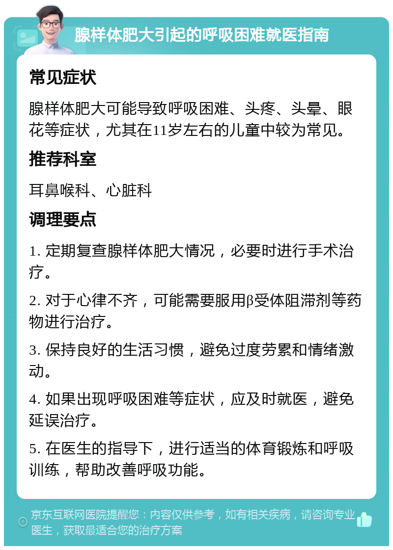 腺样体肥大引起的呼吸困难就医指南 常见症状 腺样体肥大可能导致呼吸困难、头疼、头晕、眼花等症状，尤其在11岁左右的儿童中较为常见。 推荐科室 耳鼻喉科、心脏科 调理要点 1. 定期复查腺样体肥大情况，必要时进行手术治疗。 2. 对于心律不齐，可能需要服用β受体阻滞剂等药物进行治疗。 3. 保持良好的生活习惯，避免过度劳累和情绪激动。 4. 如果出现呼吸困难等症状，应及时就医，避免延误治疗。 5. 在医生的指导下，进行适当的体育锻炼和呼吸训练，帮助改善呼吸功能。