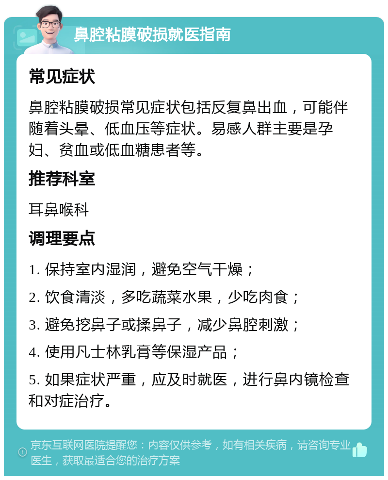 鼻腔粘膜破损就医指南 常见症状 鼻腔粘膜破损常见症状包括反复鼻出血，可能伴随着头晕、低血压等症状。易感人群主要是孕妇、贫血或低血糖患者等。 推荐科室 耳鼻喉科 调理要点 1. 保持室内湿润，避免空气干燥； 2. 饮食清淡，多吃蔬菜水果，少吃肉食； 3. 避免挖鼻子或揉鼻子，减少鼻腔刺激； 4. 使用凡士林乳膏等保湿产品； 5. 如果症状严重，应及时就医，进行鼻内镜检查和对症治疗。