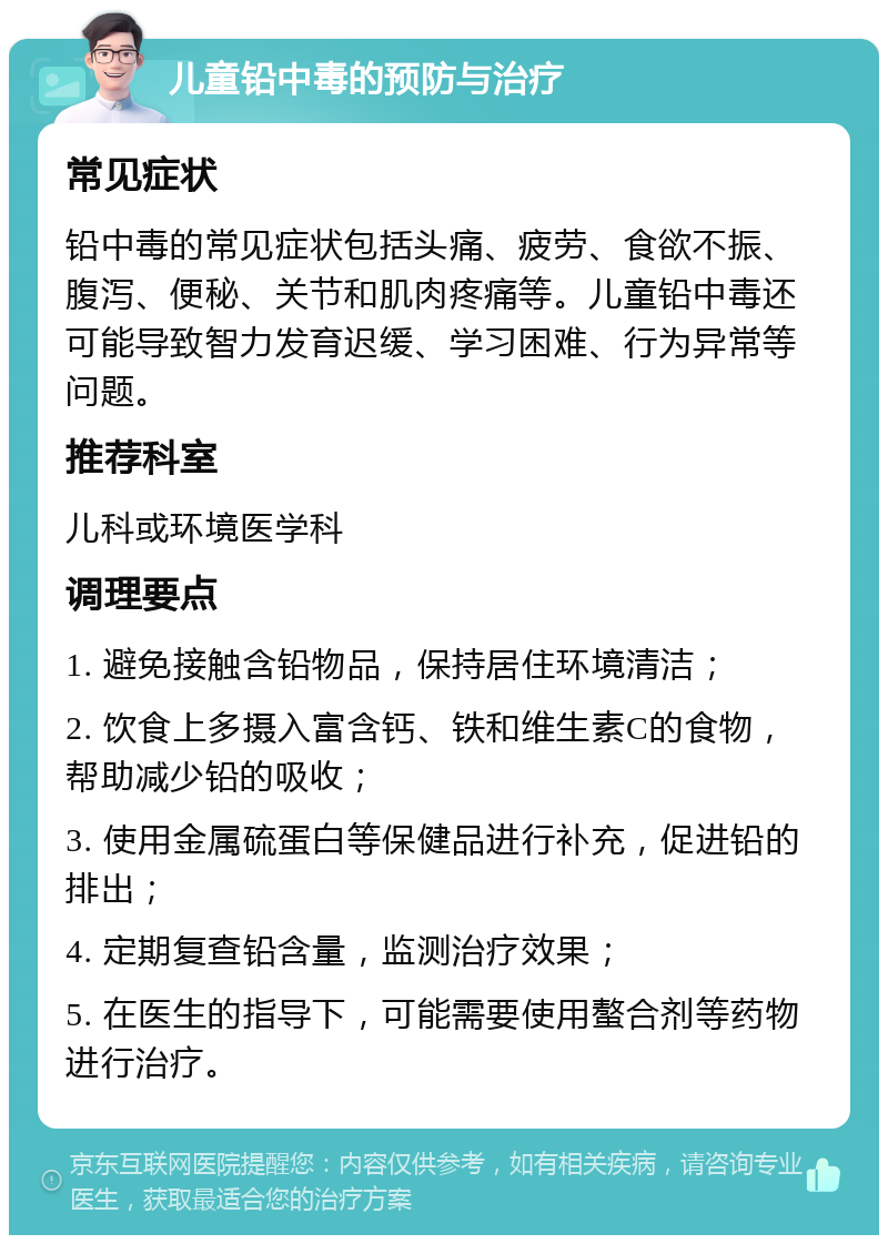 儿童铅中毒的预防与治疗 常见症状 铅中毒的常见症状包括头痛、疲劳、食欲不振、腹泻、便秘、关节和肌肉疼痛等。儿童铅中毒还可能导致智力发育迟缓、学习困难、行为异常等问题。 推荐科室 儿科或环境医学科 调理要点 1. 避免接触含铅物品，保持居住环境清洁； 2. 饮食上多摄入富含钙、铁和维生素C的食物，帮助减少铅的吸收； 3. 使用金属硫蛋白等保健品进行补充，促进铅的排出； 4. 定期复查铅含量，监测治疗效果； 5. 在医生的指导下，可能需要使用螯合剂等药物进行治疗。