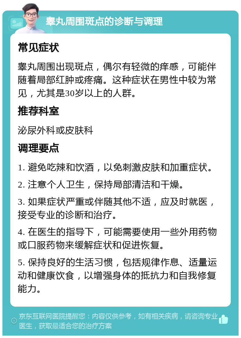 睾丸周围斑点的诊断与调理 常见症状 睾丸周围出现斑点，偶尔有轻微的痒感，可能伴随着局部红肿或疼痛。这种症状在男性中较为常见，尤其是30岁以上的人群。 推荐科室 泌尿外科或皮肤科 调理要点 1. 避免吃辣和饮酒，以免刺激皮肤和加重症状。 2. 注意个人卫生，保持局部清洁和干燥。 3. 如果症状严重或伴随其他不适，应及时就医，接受专业的诊断和治疗。 4. 在医生的指导下，可能需要使用一些外用药物或口服药物来缓解症状和促进恢复。 5. 保持良好的生活习惯，包括规律作息、适量运动和健康饮食，以增强身体的抵抗力和自我修复能力。