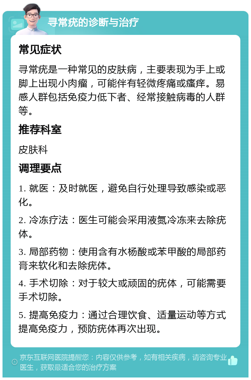 寻常疣的诊断与治疗 常见症状 寻常疣是一种常见的皮肤病，主要表现为手上或脚上出现小肉瘤，可能伴有轻微疼痛或瘙痒。易感人群包括免疫力低下者、经常接触病毒的人群等。 推荐科室 皮肤科 调理要点 1. 就医：及时就医，避免自行处理导致感染或恶化。 2. 冷冻疗法：医生可能会采用液氮冷冻来去除疣体。 3. 局部药物：使用含有水杨酸或苯甲酸的局部药膏来软化和去除疣体。 4. 手术切除：对于较大或顽固的疣体，可能需要手术切除。 5. 提高免疫力：通过合理饮食、适量运动等方式提高免疫力，预防疣体再次出现。