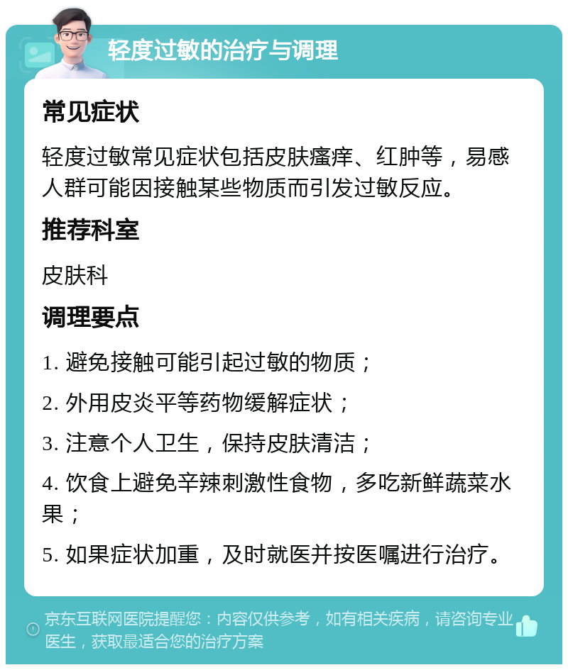 轻度过敏的治疗与调理 常见症状 轻度过敏常见症状包括皮肤瘙痒、红肿等，易感人群可能因接触某些物质而引发过敏反应。 推荐科室 皮肤科 调理要点 1. 避免接触可能引起过敏的物质； 2. 外用皮炎平等药物缓解症状； 3. 注意个人卫生，保持皮肤清洁； 4. 饮食上避免辛辣刺激性食物，多吃新鲜蔬菜水果； 5. 如果症状加重，及时就医并按医嘱进行治疗。