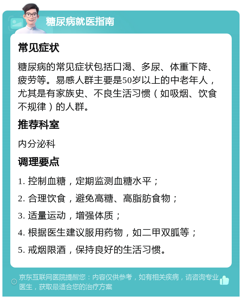 糖尿病就医指南 常见症状 糖尿病的常见症状包括口渴、多尿、体重下降、疲劳等。易感人群主要是50岁以上的中老年人，尤其是有家族史、不良生活习惯（如吸烟、饮食不规律）的人群。 推荐科室 内分泌科 调理要点 1. 控制血糖，定期监测血糖水平； 2. 合理饮食，避免高糖、高脂肪食物； 3. 适量运动，增强体质； 4. 根据医生建议服用药物，如二甲双胍等； 5. 戒烟限酒，保持良好的生活习惯。