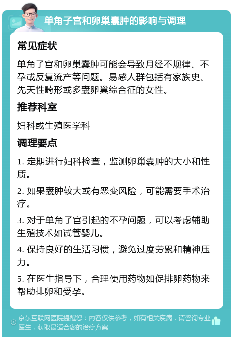 单角子宫和卵巢囊肿的影响与调理 常见症状 单角子宫和卵巢囊肿可能会导致月经不规律、不孕或反复流产等问题。易感人群包括有家族史、先天性畸形或多囊卵巢综合征的女性。 推荐科室 妇科或生殖医学科 调理要点 1. 定期进行妇科检查，监测卵巢囊肿的大小和性质。 2. 如果囊肿较大或有恶变风险，可能需要手术治疗。 3. 对于单角子宫引起的不孕问题，可以考虑辅助生殖技术如试管婴儿。 4. 保持良好的生活习惯，避免过度劳累和精神压力。 5. 在医生指导下，合理使用药物如促排卵药物来帮助排卵和受孕。