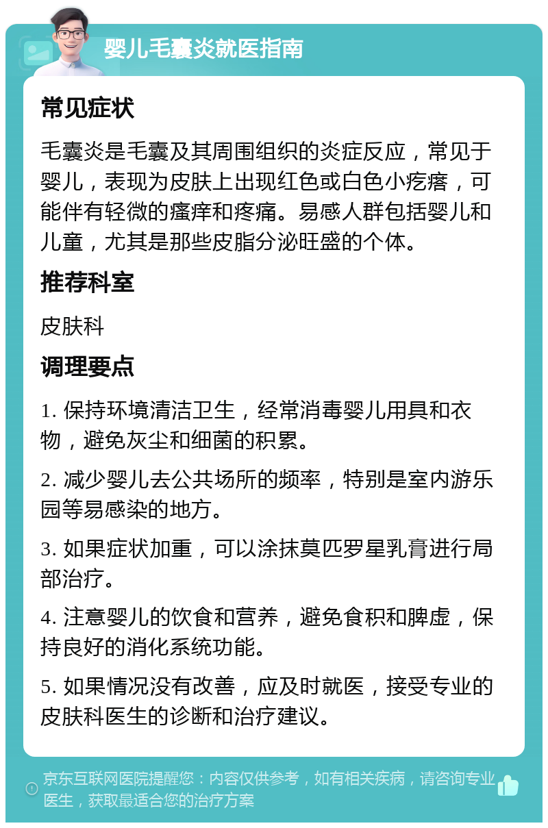 婴儿毛囊炎就医指南 常见症状 毛囊炎是毛囊及其周围组织的炎症反应，常见于婴儿，表现为皮肤上出现红色或白色小疙瘩，可能伴有轻微的瘙痒和疼痛。易感人群包括婴儿和儿童，尤其是那些皮脂分泌旺盛的个体。 推荐科室 皮肤科 调理要点 1. 保持环境清洁卫生，经常消毒婴儿用具和衣物，避免灰尘和细菌的积累。 2. 减少婴儿去公共场所的频率，特别是室内游乐园等易感染的地方。 3. 如果症状加重，可以涂抹莫匹罗星乳膏进行局部治疗。 4. 注意婴儿的饮食和营养，避免食积和脾虚，保持良好的消化系统功能。 5. 如果情况没有改善，应及时就医，接受专业的皮肤科医生的诊断和治疗建议。