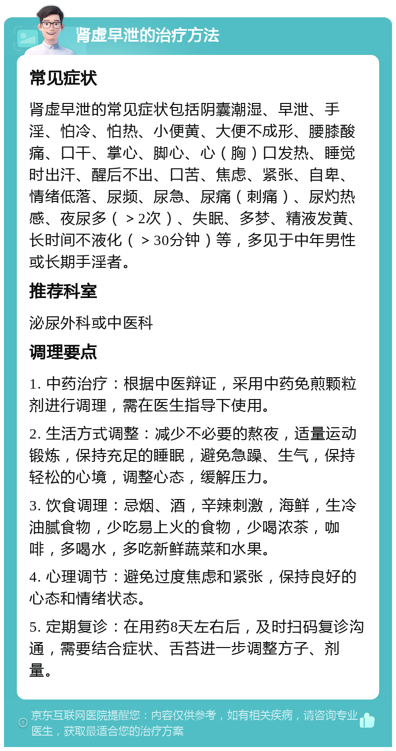 肾虚早泄的治疗方法 常见症状 肾虚早泄的常见症状包括阴囊潮湿、早泄、手淫、怕冷、怕热、小便黄、大便不成形、腰膝酸痛、口干、掌心、脚心、心（胸）口发热、睡觉时出汗、醒后不出、口苦、焦虑、紧张、自卑、情绪低落、尿频、尿急、尿痛（刺痛）、尿灼热感、夜尿多（＞2次）、失眠、多梦、精液发黄、长时间不液化（＞30分钟）等，多见于中年男性或长期手淫者。 推荐科室 泌尿外科或中医科 调理要点 1. 中药治疗：根据中医辩证，采用中药免煎颗粒剂进行调理，需在医生指导下使用。 2. 生活方式调整：减少不必要的熬夜，适量运动锻炼，保持充足的睡眠，避免急躁、生气，保持轻松的心境，调整心态，缓解压力。 3. 饮食调理：忌烟、酒，辛辣刺激，海鲜，生冷油腻食物，少吃易上火的食物，少喝浓茶，咖啡，多喝水，多吃新鲜蔬菜和水果。 4. 心理调节：避免过度焦虑和紧张，保持良好的心态和情绪状态。 5. 定期复诊：在用药8天左右后，及时扫码复诊沟通，需要结合症状、舌苔进一步调整方子、剂量。