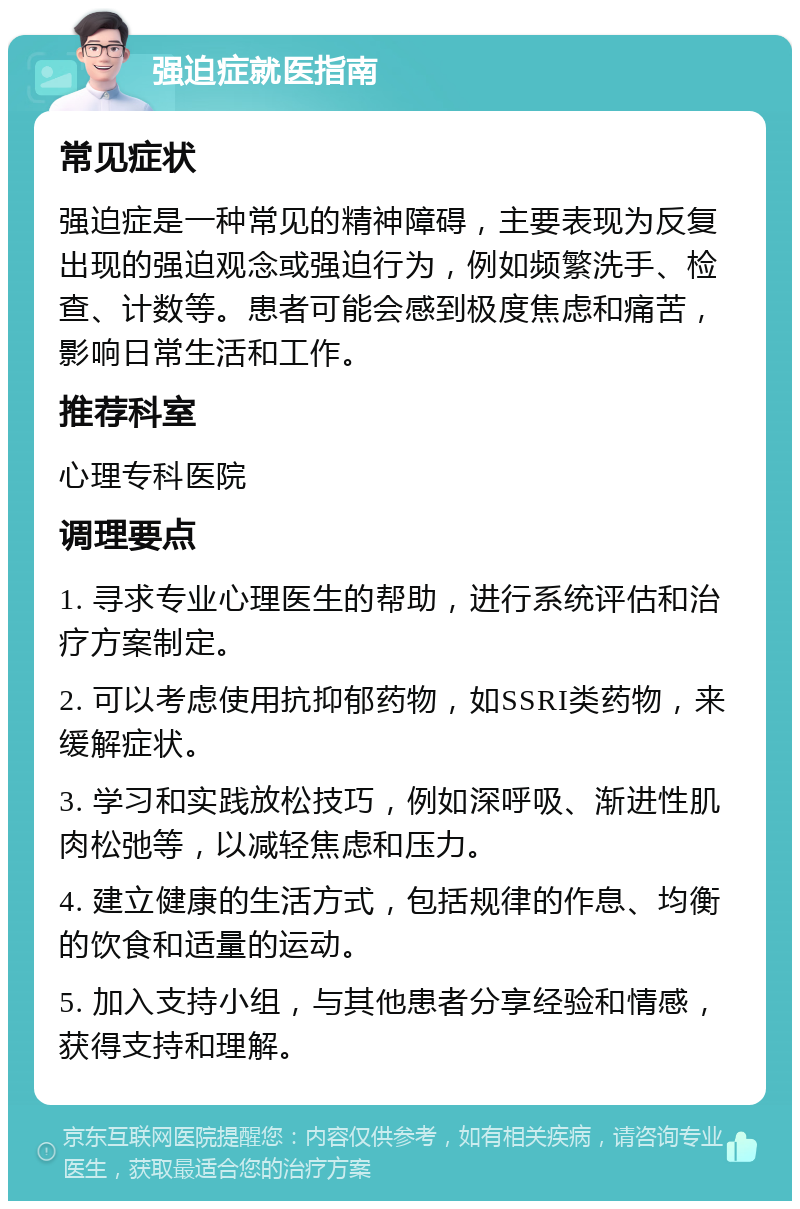 强迫症就医指南 常见症状 强迫症是一种常见的精神障碍，主要表现为反复出现的强迫观念或强迫行为，例如频繁洗手、检查、计数等。患者可能会感到极度焦虑和痛苦，影响日常生活和工作。 推荐科室 心理专科医院 调理要点 1. 寻求专业心理医生的帮助，进行系统评估和治疗方案制定。 2. 可以考虑使用抗抑郁药物，如SSRI类药物，来缓解症状。 3. 学习和实践放松技巧，例如深呼吸、渐进性肌肉松弛等，以减轻焦虑和压力。 4. 建立健康的生活方式，包括规律的作息、均衡的饮食和适量的运动。 5. 加入支持小组，与其他患者分享经验和情感，获得支持和理解。