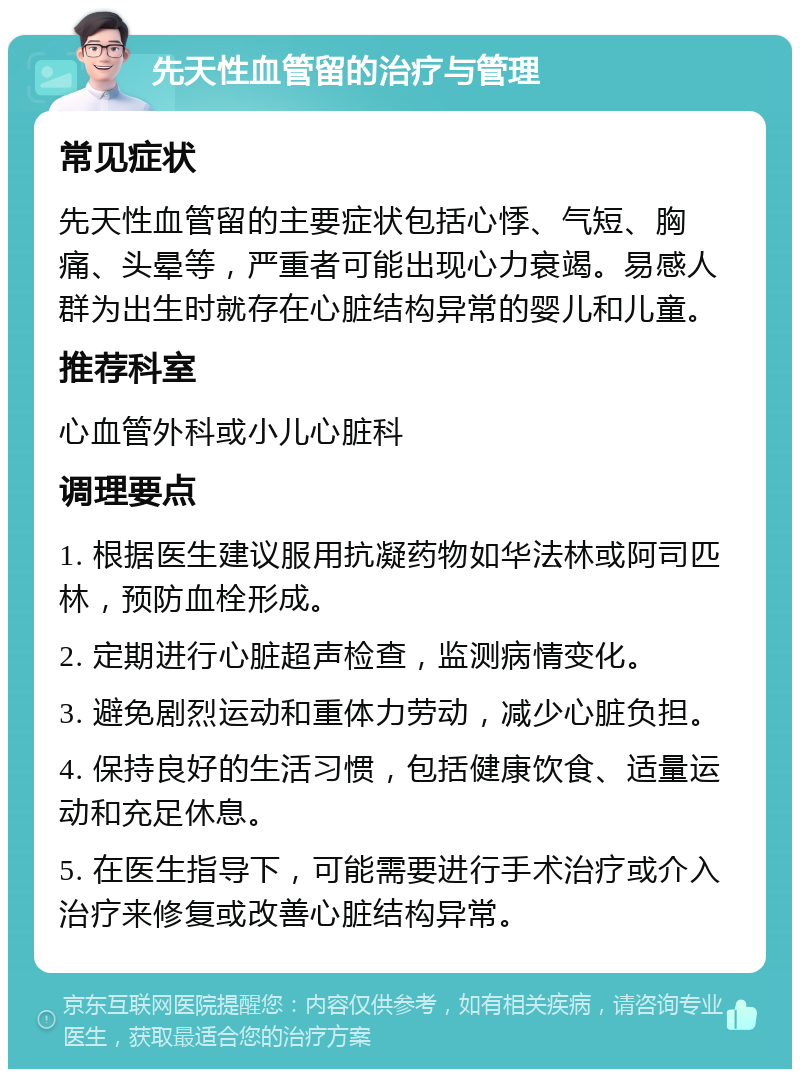 先天性血管留的治疗与管理 常见症状 先天性血管留的主要症状包括心悸、气短、胸痛、头晕等，严重者可能出现心力衰竭。易感人群为出生时就存在心脏结构异常的婴儿和儿童。 推荐科室 心血管外科或小儿心脏科 调理要点 1. 根据医生建议服用抗凝药物如华法林或阿司匹林，预防血栓形成。 2. 定期进行心脏超声检查，监测病情变化。 3. 避免剧烈运动和重体力劳动，减少心脏负担。 4. 保持良好的生活习惯，包括健康饮食、适量运动和充足休息。 5. 在医生指导下，可能需要进行手术治疗或介入治疗来修复或改善心脏结构异常。