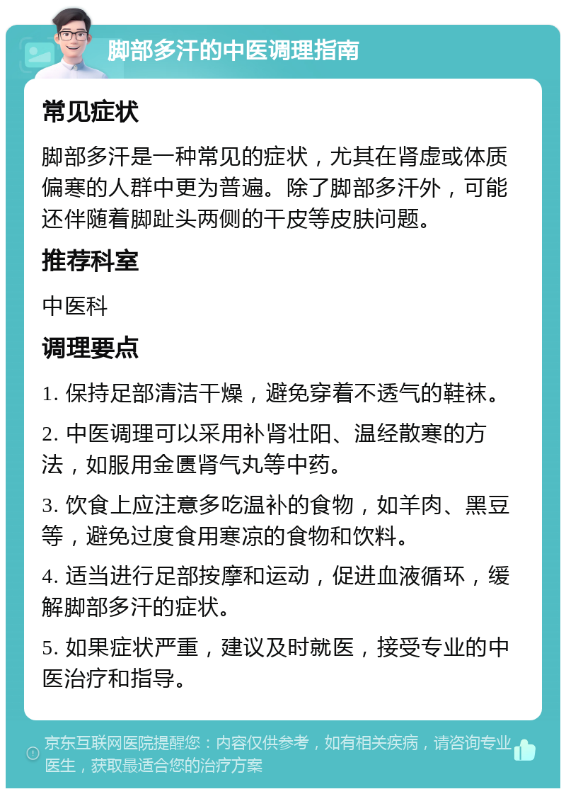 脚部多汗的中医调理指南 常见症状 脚部多汗是一种常见的症状，尤其在肾虚或体质偏寒的人群中更为普遍。除了脚部多汗外，可能还伴随着脚趾头两侧的干皮等皮肤问题。 推荐科室 中医科 调理要点 1. 保持足部清洁干燥，避免穿着不透气的鞋袜。 2. 中医调理可以采用补肾壮阳、温经散寒的方法，如服用金匮肾气丸等中药。 3. 饮食上应注意多吃温补的食物，如羊肉、黑豆等，避免过度食用寒凉的食物和饮料。 4. 适当进行足部按摩和运动，促进血液循环，缓解脚部多汗的症状。 5. 如果症状严重，建议及时就医，接受专业的中医治疗和指导。