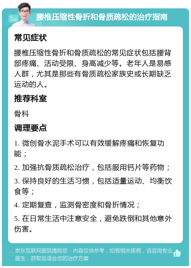 腰椎压缩性骨折和骨质疏松的治疗指南 常见症状 腰椎压缩性骨折和骨质疏松的常见症状包括腰背部疼痛、活动受限、身高减少等。老年人是易感人群，尤其是那些有骨质疏松家族史或长期缺乏运动的人。 推荐科室 骨科 调理要点 1. 微创骨水泥手术可以有效缓解疼痛和恢复功能； 2. 加强抗骨质疏松治疗，包括服用钙片等药物； 3. 保持良好的生活习惯，包括适量运动、均衡饮食等； 4. 定期复查，监测骨密度和骨折情况； 5. 在日常生活中注意安全，避免跌倒和其他意外伤害。