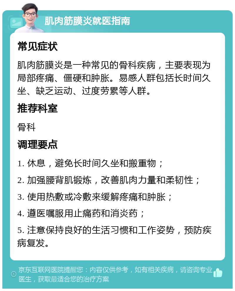 肌肉筋膜炎就医指南 常见症状 肌肉筋膜炎是一种常见的骨科疾病，主要表现为局部疼痛、僵硬和肿胀。易感人群包括长时间久坐、缺乏运动、过度劳累等人群。 推荐科室 骨科 调理要点 1. 休息，避免长时间久坐和搬重物； 2. 加强腰背肌锻炼，改善肌肉力量和柔韧性； 3. 使用热敷或冷敷来缓解疼痛和肿胀； 4. 遵医嘱服用止痛药和消炎药； 5. 注意保持良好的生活习惯和工作姿势，预防疾病复发。