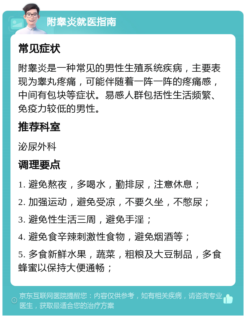 附睾炎就医指南 常见症状 附睾炎是一种常见的男性生殖系统疾病，主要表现为睾丸疼痛，可能伴随着一阵一阵的疼痛感，中间有包块等症状。易感人群包括性生活频繁、免疫力较低的男性。 推荐科室 泌尿外科 调理要点 1. 避免熬夜，多喝水，勤排尿，注意休息； 2. 加强运动，避免受凉，不要久坐，不憋尿； 3. 避免性生活三周，避免手淫； 4. 避免食辛辣刺激性食物，避免烟酒等； 5. 多食新鲜水果，蔬菜，粗粮及大豆制品，多食蜂蜜以保持大便通畅；