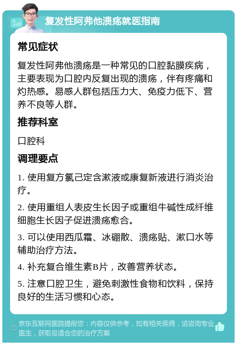 复发性阿弗他溃疡就医指南 常见症状 复发性阿弗他溃疡是一种常见的口腔黏膜疾病，主要表现为口腔内反复出现的溃疡，伴有疼痛和灼热感。易感人群包括压力大、免疫力低下、营养不良等人群。 推荐科室 口腔科 调理要点 1. 使用复方氯己定含漱液或康复新液进行消炎治疗。 2. 使用重组人表皮生长因子或重组牛碱性成纤维细胞生长因子促进溃疡愈合。 3. 可以使用西瓜霜、冰硼散、溃疡贴、漱口水等辅助治疗方法。 4. 补充复合维生素B片，改善营养状态。 5. 注意口腔卫生，避免刺激性食物和饮料，保持良好的生活习惯和心态。