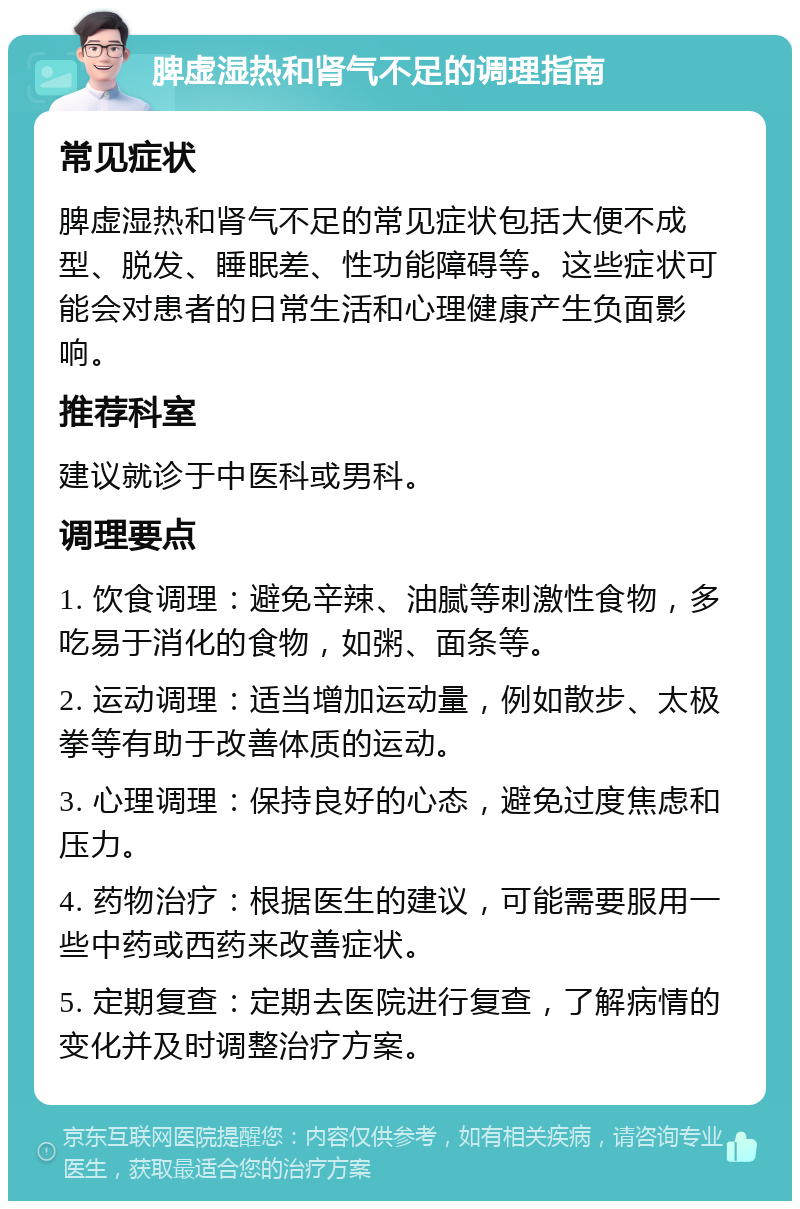 脾虚湿热和肾气不足的调理指南 常见症状 脾虚湿热和肾气不足的常见症状包括大便不成型、脱发、睡眠差、性功能障碍等。这些症状可能会对患者的日常生活和心理健康产生负面影响。 推荐科室 建议就诊于中医科或男科。 调理要点 1. 饮食调理：避免辛辣、油腻等刺激性食物，多吃易于消化的食物，如粥、面条等。 2. 运动调理：适当增加运动量，例如散步、太极拳等有助于改善体质的运动。 3. 心理调理：保持良好的心态，避免过度焦虑和压力。 4. 药物治疗：根据医生的建议，可能需要服用一些中药或西药来改善症状。 5. 定期复查：定期去医院进行复查，了解病情的变化并及时调整治疗方案。