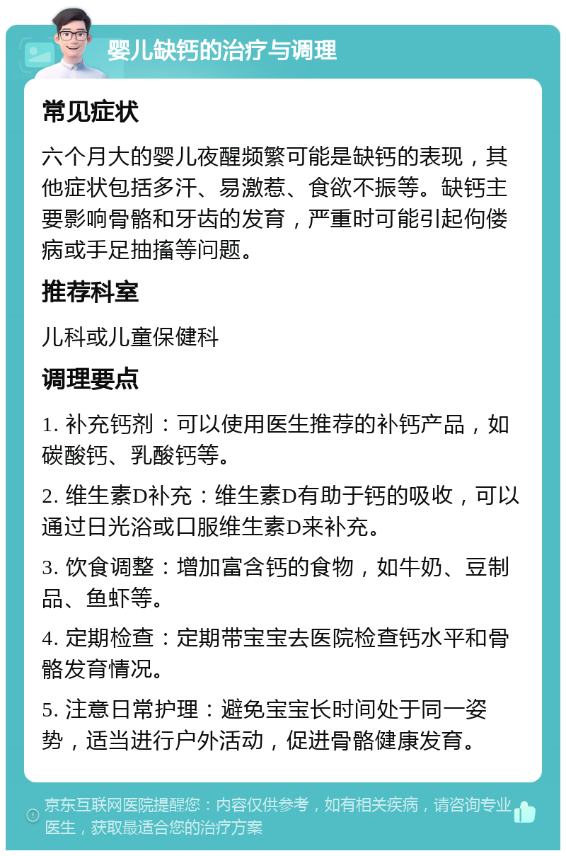 婴儿缺钙的治疗与调理 常见症状 六个月大的婴儿夜醒频繁可能是缺钙的表现，其他症状包括多汗、易激惹、食欲不振等。缺钙主要影响骨骼和牙齿的发育，严重时可能引起佝偻病或手足抽搐等问题。 推荐科室 儿科或儿童保健科 调理要点 1. 补充钙剂：可以使用医生推荐的补钙产品，如碳酸钙、乳酸钙等。 2. 维生素D补充：维生素D有助于钙的吸收，可以通过日光浴或口服维生素D来补充。 3. 饮食调整：增加富含钙的食物，如牛奶、豆制品、鱼虾等。 4. 定期检查：定期带宝宝去医院检查钙水平和骨骼发育情况。 5. 注意日常护理：避免宝宝长时间处于同一姿势，适当进行户外活动，促进骨骼健康发育。