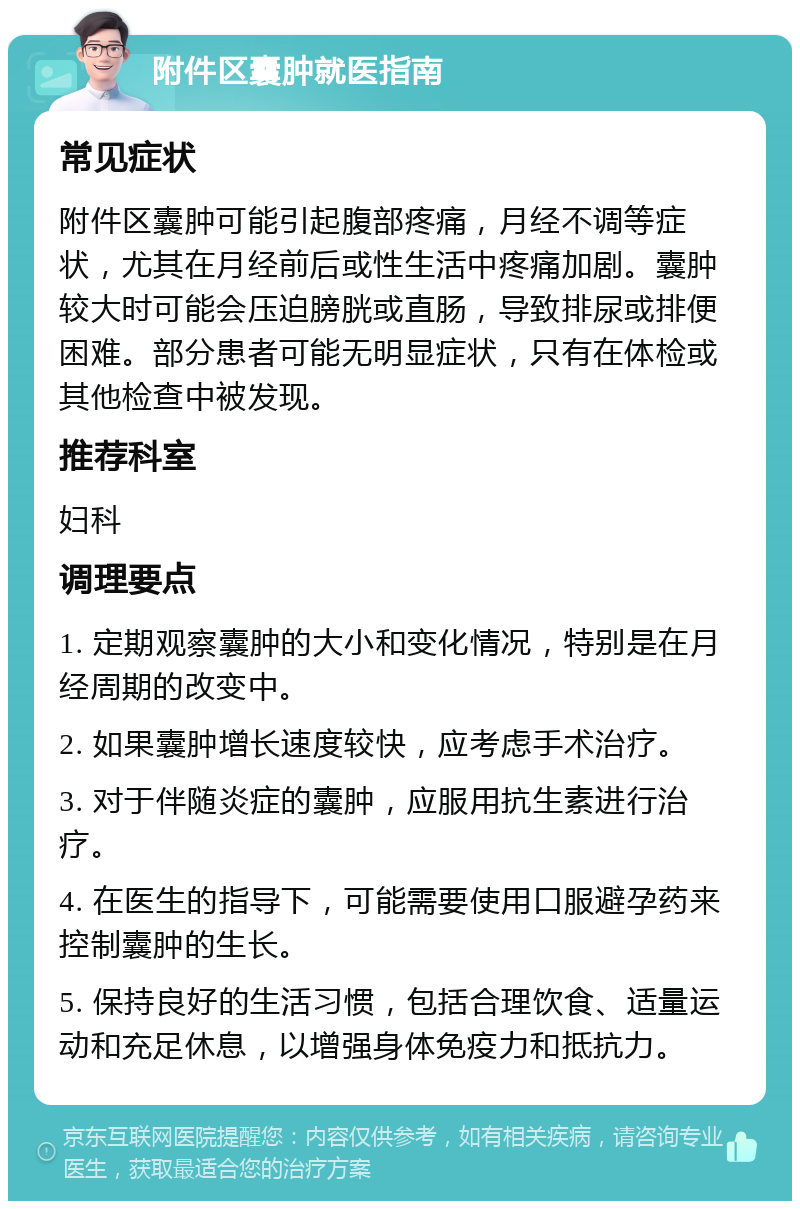 附件区囊肿就医指南 常见症状 附件区囊肿可能引起腹部疼痛，月经不调等症状，尤其在月经前后或性生活中疼痛加剧。囊肿较大时可能会压迫膀胱或直肠，导致排尿或排便困难。部分患者可能无明显症状，只有在体检或其他检查中被发现。 推荐科室 妇科 调理要点 1. 定期观察囊肿的大小和变化情况，特别是在月经周期的改变中。 2. 如果囊肿增长速度较快，应考虑手术治疗。 3. 对于伴随炎症的囊肿，应服用抗生素进行治疗。 4. 在医生的指导下，可能需要使用口服避孕药来控制囊肿的生长。 5. 保持良好的生活习惯，包括合理饮食、适量运动和充足休息，以增强身体免疫力和抵抗力。