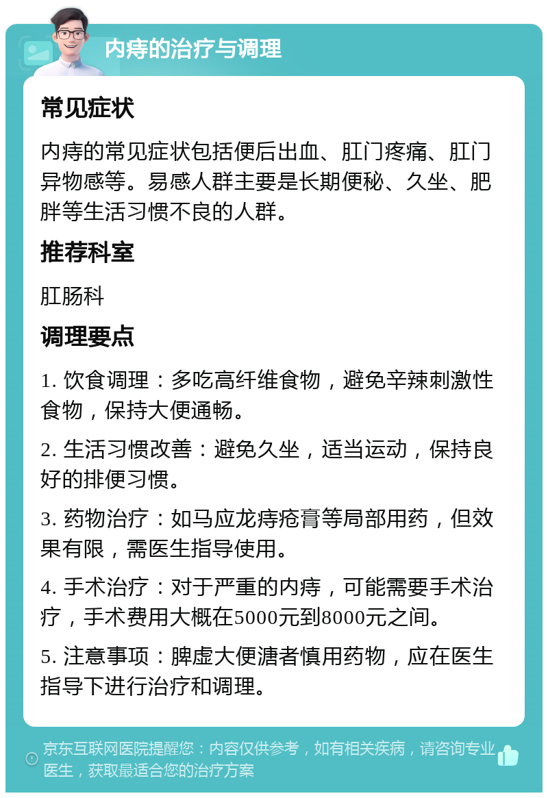 内痔的治疗与调理 常见症状 内痔的常见症状包括便后出血、肛门疼痛、肛门异物感等。易感人群主要是长期便秘、久坐、肥胖等生活习惯不良的人群。 推荐科室 肛肠科 调理要点 1. 饮食调理：多吃高纤维食物，避免辛辣刺激性食物，保持大便通畅。 2. 生活习惯改善：避免久坐，适当运动，保持良好的排便习惯。 3. 药物治疗：如马应龙痔疮膏等局部用药，但效果有限，需医生指导使用。 4. 手术治疗：对于严重的内痔，可能需要手术治疗，手术费用大概在5000元到8000元之间。 5. 注意事项：脾虚大便溏者慎用药物，应在医生指导下进行治疗和调理。