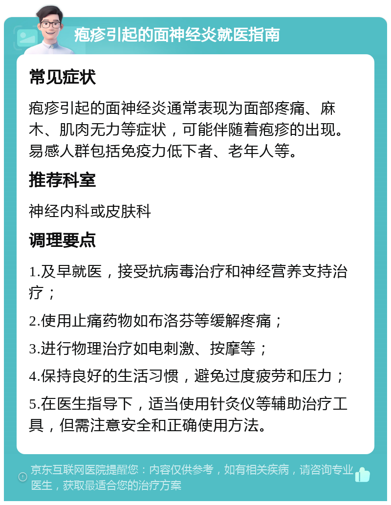 疱疹引起的面神经炎就医指南 常见症状 疱疹引起的面神经炎通常表现为面部疼痛、麻木、肌肉无力等症状，可能伴随着疱疹的出现。易感人群包括免疫力低下者、老年人等。 推荐科室 神经内科或皮肤科 调理要点 1.及早就医，接受抗病毒治疗和神经营养支持治疗； 2.使用止痛药物如布洛芬等缓解疼痛； 3.进行物理治疗如电刺激、按摩等； 4.保持良好的生活习惯，避免过度疲劳和压力； 5.在医生指导下，适当使用针灸仪等辅助治疗工具，但需注意安全和正确使用方法。