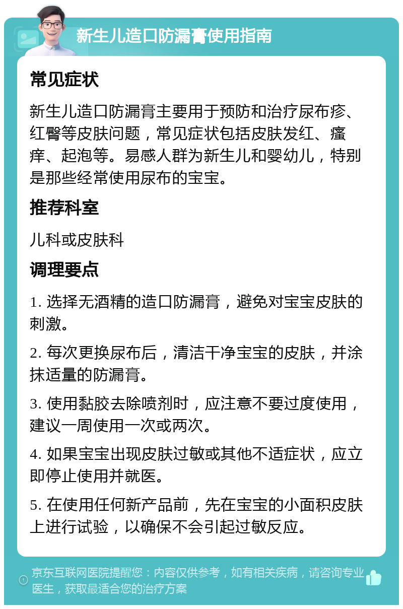 新生儿造口防漏膏使用指南 常见症状 新生儿造口防漏膏主要用于预防和治疗尿布疹、红臀等皮肤问题，常见症状包括皮肤发红、瘙痒、起泡等。易感人群为新生儿和婴幼儿，特别是那些经常使用尿布的宝宝。 推荐科室 儿科或皮肤科 调理要点 1. 选择无酒精的造口防漏膏，避免对宝宝皮肤的刺激。 2. 每次更换尿布后，清洁干净宝宝的皮肤，并涂抹适量的防漏膏。 3. 使用黏胶去除喷剂时，应注意不要过度使用，建议一周使用一次或两次。 4. 如果宝宝出现皮肤过敏或其他不适症状，应立即停止使用并就医。 5. 在使用任何新产品前，先在宝宝的小面积皮肤上进行试验，以确保不会引起过敏反应。