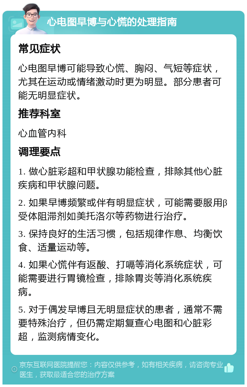 心电图早博与心慌的处理指南 常见症状 心电图早博可能导致心慌、胸闷、气短等症状，尤其在运动或情绪激动时更为明显。部分患者可能无明显症状。 推荐科室 心血管内科 调理要点 1. 做心脏彩超和甲状腺功能检查，排除其他心脏疾病和甲状腺问题。 2. 如果早博频繁或伴有明显症状，可能需要服用β受体阻滞剂如美托洛尔等药物进行治疗。 3. 保持良好的生活习惯，包括规律作息、均衡饮食、适量运动等。 4. 如果心慌伴有返酸、打嗝等消化系统症状，可能需要进行胃镜检查，排除胃炎等消化系统疾病。 5. 对于偶发早博且无明显症状的患者，通常不需要特殊治疗，但仍需定期复查心电图和心脏彩超，监测病情变化。