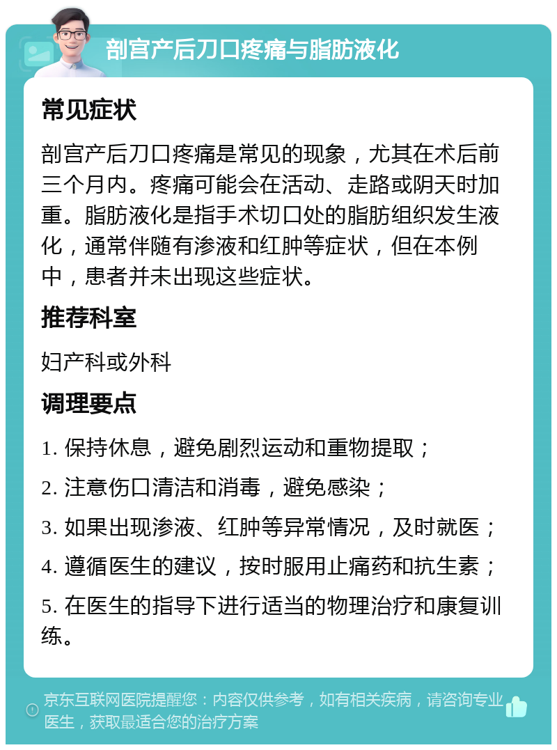 剖宫产后刀口疼痛与脂肪液化 常见症状 剖宫产后刀口疼痛是常见的现象，尤其在术后前三个月内。疼痛可能会在活动、走路或阴天时加重。脂肪液化是指手术切口处的脂肪组织发生液化，通常伴随有渗液和红肿等症状，但在本例中，患者并未出现这些症状。 推荐科室 妇产科或外科 调理要点 1. 保持休息，避免剧烈运动和重物提取； 2. 注意伤口清洁和消毒，避免感染； 3. 如果出现渗液、红肿等异常情况，及时就医； 4. 遵循医生的建议，按时服用止痛药和抗生素； 5. 在医生的指导下进行适当的物理治疗和康复训练。