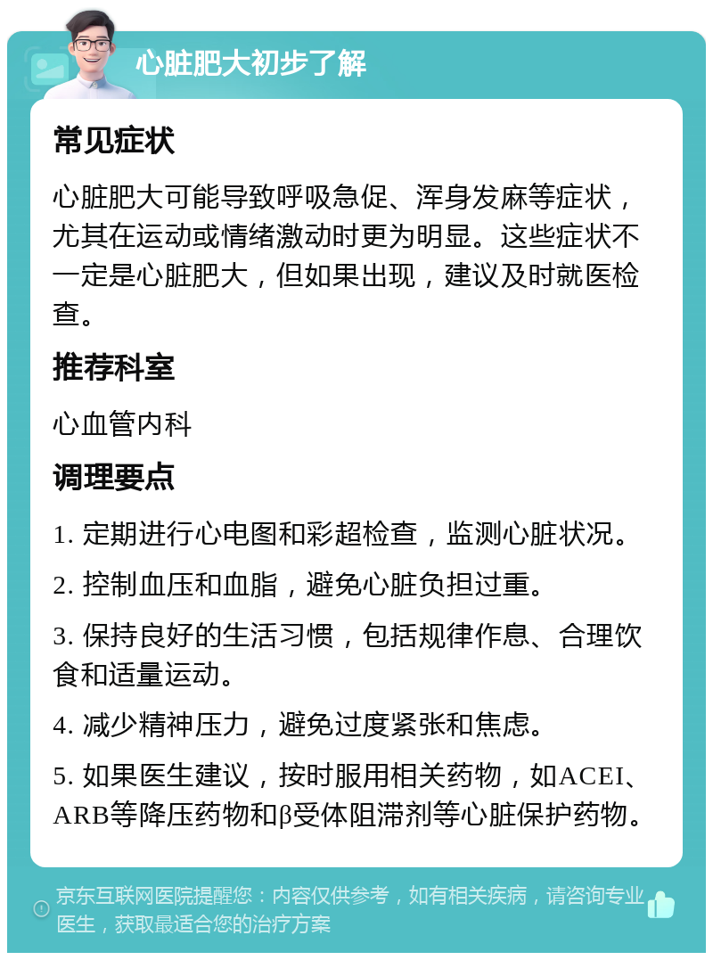 心脏肥大初步了解 常见症状 心脏肥大可能导致呼吸急促、浑身发麻等症状，尤其在运动或情绪激动时更为明显。这些症状不一定是心脏肥大，但如果出现，建议及时就医检查。 推荐科室 心血管内科 调理要点 1. 定期进行心电图和彩超检查，监测心脏状况。 2. 控制血压和血脂，避免心脏负担过重。 3. 保持良好的生活习惯，包括规律作息、合理饮食和适量运动。 4. 减少精神压力，避免过度紧张和焦虑。 5. 如果医生建议，按时服用相关药物，如ACEI、ARB等降压药物和β受体阻滞剂等心脏保护药物。