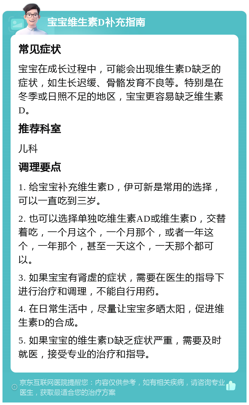 宝宝维生素D补充指南 常见症状 宝宝在成长过程中，可能会出现维生素D缺乏的症状，如生长迟缓、骨骼发育不良等。特别是在冬季或日照不足的地区，宝宝更容易缺乏维生素D。 推荐科室 儿科 调理要点 1. 给宝宝补充维生素D，伊可新是常用的选择，可以一直吃到三岁。 2. 也可以选择单独吃维生素AD或维生素D，交替着吃，一个月这个，一个月那个，或者一年这个，一年那个，甚至一天这个，一天那个都可以。 3. 如果宝宝有肾虚的症状，需要在医生的指导下进行治疗和调理，不能自行用药。 4. 在日常生活中，尽量让宝宝多晒太阳，促进维生素D的合成。 5. 如果宝宝的维生素D缺乏症状严重，需要及时就医，接受专业的治疗和指导。