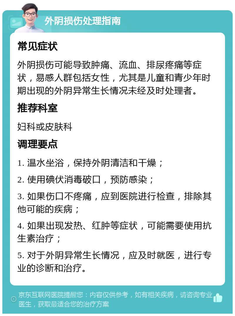 外阴损伤处理指南 常见症状 外阴损伤可能导致肿痛、流血、排尿疼痛等症状，易感人群包括女性，尤其是儿童和青少年时期出现的外阴异常生长情况未经及时处理者。 推荐科室 妇科或皮肤科 调理要点 1. 温水坐浴，保持外阴清洁和干燥； 2. 使用碘伏消毒破口，预防感染； 3. 如果伤口不疼痛，应到医院进行检查，排除其他可能的疾病； 4. 如果出现发热、红肿等症状，可能需要使用抗生素治疗； 5. 对于外阴异常生长情况，应及时就医，进行专业的诊断和治疗。