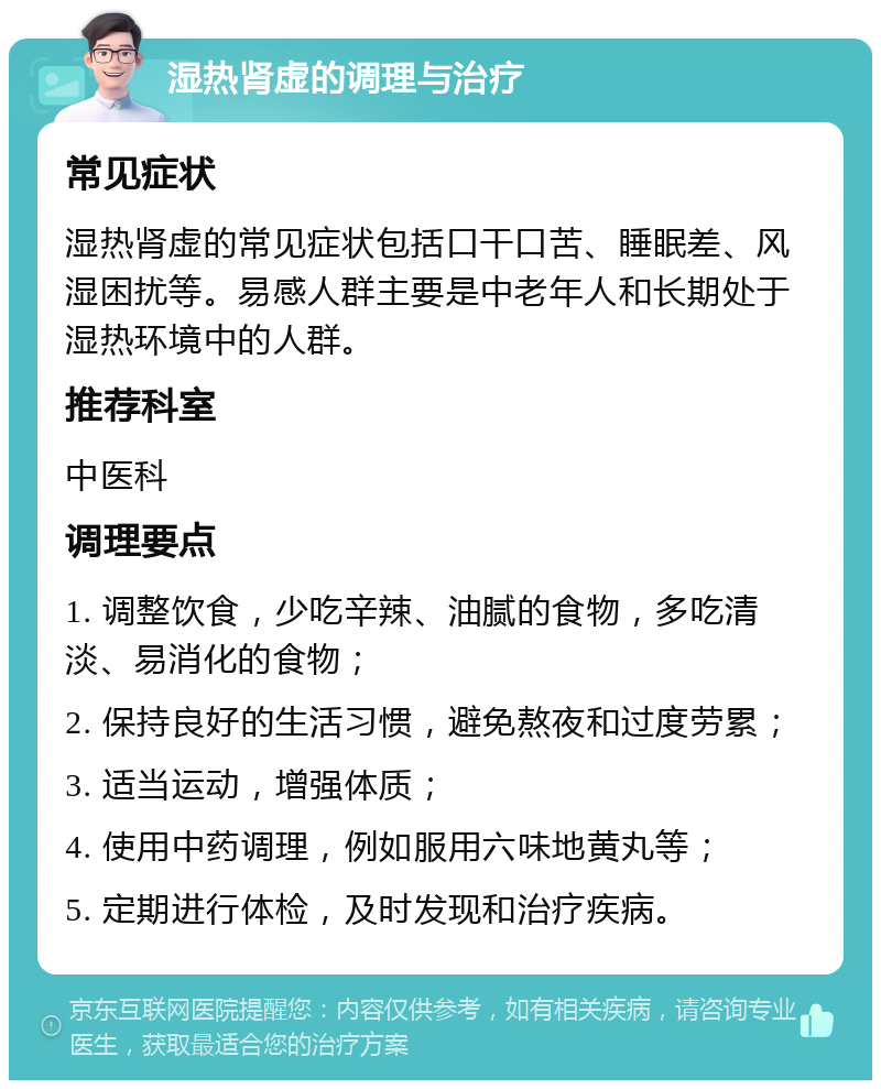 湿热肾虚的调理与治疗 常见症状 湿热肾虚的常见症状包括口干口苦、睡眠差、风湿困扰等。易感人群主要是中老年人和长期处于湿热环境中的人群。 推荐科室 中医科 调理要点 1. 调整饮食，少吃辛辣、油腻的食物，多吃清淡、易消化的食物； 2. 保持良好的生活习惯，避免熬夜和过度劳累； 3. 适当运动，增强体质； 4. 使用中药调理，例如服用六味地黄丸等； 5. 定期进行体检，及时发现和治疗疾病。