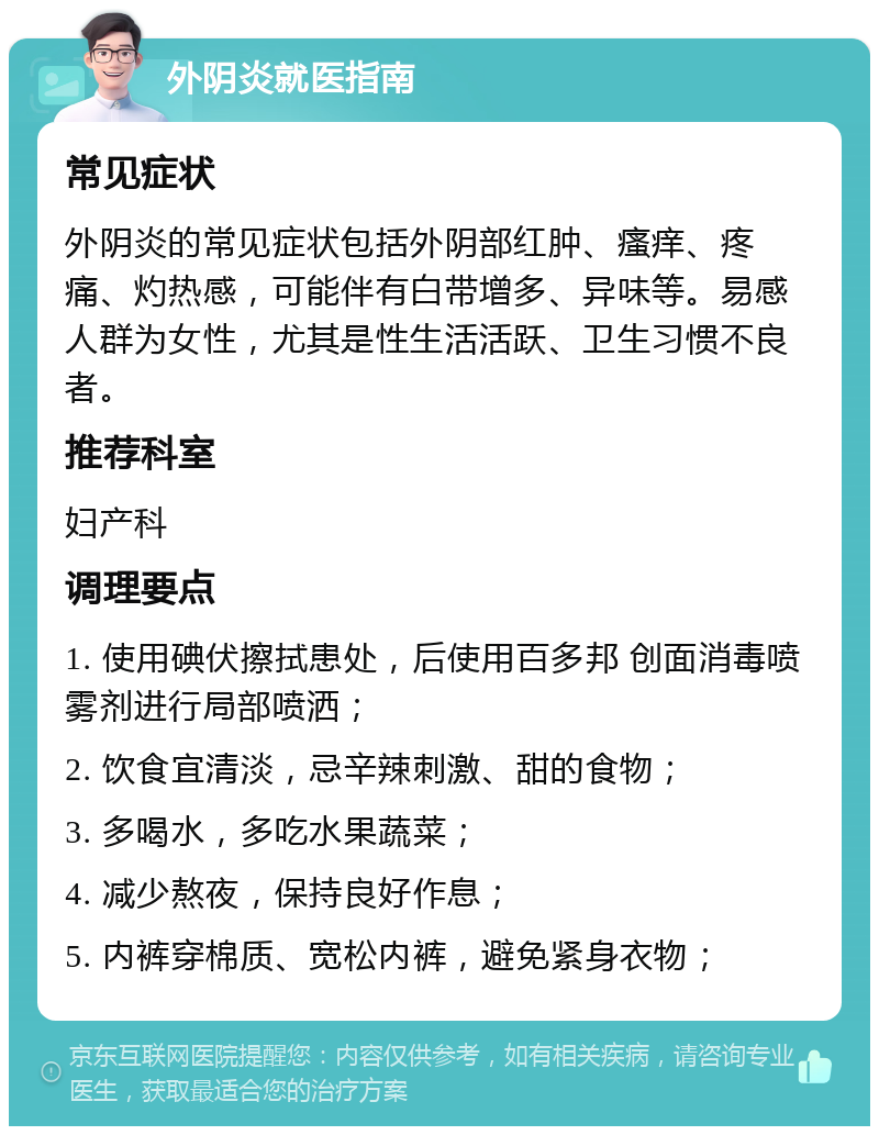 外阴炎就医指南 常见症状 外阴炎的常见症状包括外阴部红肿、瘙痒、疼痛、灼热感，可能伴有白带增多、异味等。易感人群为女性，尤其是性生活活跃、卫生习惯不良者。 推荐科室 妇产科 调理要点 1. 使用碘伏擦拭患处，后使用百多邦 创面消毒喷雾剂进行局部喷洒； 2. 饮食宜清淡，忌辛辣刺激、甜的食物； 3. 多喝水，多吃水果蔬菜； 4. 减少熬夜，保持良好作息； 5. 内裤穿棉质、宽松内裤，避免紧身衣物；