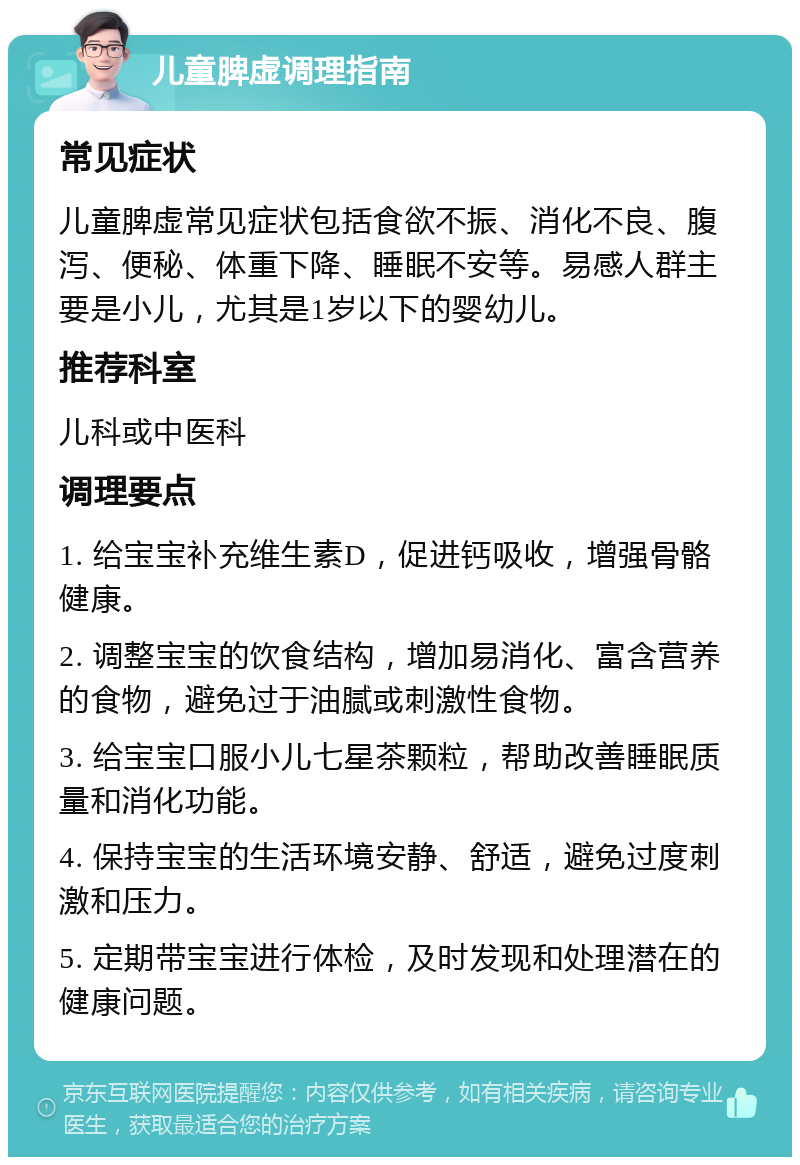 儿童脾虚调理指南 常见症状 儿童脾虚常见症状包括食欲不振、消化不良、腹泻、便秘、体重下降、睡眠不安等。易感人群主要是小儿，尤其是1岁以下的婴幼儿。 推荐科室 儿科或中医科 调理要点 1. 给宝宝补充维生素D，促进钙吸收，增强骨骼健康。 2. 调整宝宝的饮食结构，增加易消化、富含营养的食物，避免过于油腻或刺激性食物。 3. 给宝宝口服小儿七星茶颗粒，帮助改善睡眠质量和消化功能。 4. 保持宝宝的生活环境安静、舒适，避免过度刺激和压力。 5. 定期带宝宝进行体检，及时发现和处理潜在的健康问题。