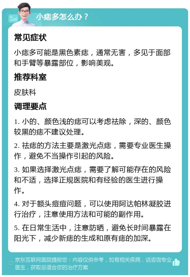 小痣多怎么办？ 常见症状 小痣多可能是黑色素痣，通常无害，多见于面部和手臂等暴露部位，影响美观。 推荐科室 皮肤科 调理要点 1. 小的、颜色浅的痣可以考虑祛除，深的、颜色较黑的痣不建议处理。 2. 祛痣的方法主要是激光点痣，需要专业医生操作，避免不当操作引起的风险。 3. 如果选择激光点痣，需要了解可能存在的风险和不适，选择正规医院和有经验的医生进行操作。 4. 对于额头痘痘问题，可以使用阿达帕林凝胶进行治疗，注意使用方法和可能的副作用。 5. 在日常生活中，注意防晒，避免长时间暴露在阳光下，减少新痣的生成和原有痣的加深。