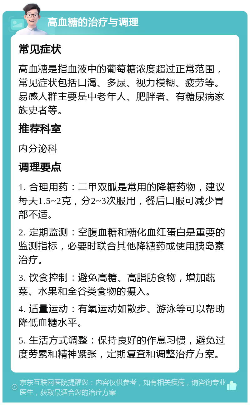 高血糖的治疗与调理 常见症状 高血糖是指血液中的葡萄糖浓度超过正常范围，常见症状包括口渴、多尿、视力模糊、疲劳等。易感人群主要是中老年人、肥胖者、有糖尿病家族史者等。 推荐科室 内分泌科 调理要点 1. 合理用药：二甲双胍是常用的降糖药物，建议每天1.5~2克，分2~3次服用，餐后口服可减少胃部不适。 2. 定期监测：空腹血糖和糖化血红蛋白是重要的监测指标，必要时联合其他降糖药或使用胰岛素治疗。 3. 饮食控制：避免高糖、高脂肪食物，增加蔬菜、水果和全谷类食物的摄入。 4. 适量运动：有氧运动如散步、游泳等可以帮助降低血糖水平。 5. 生活方式调整：保持良好的作息习惯，避免过度劳累和精神紧张，定期复查和调整治疗方案。