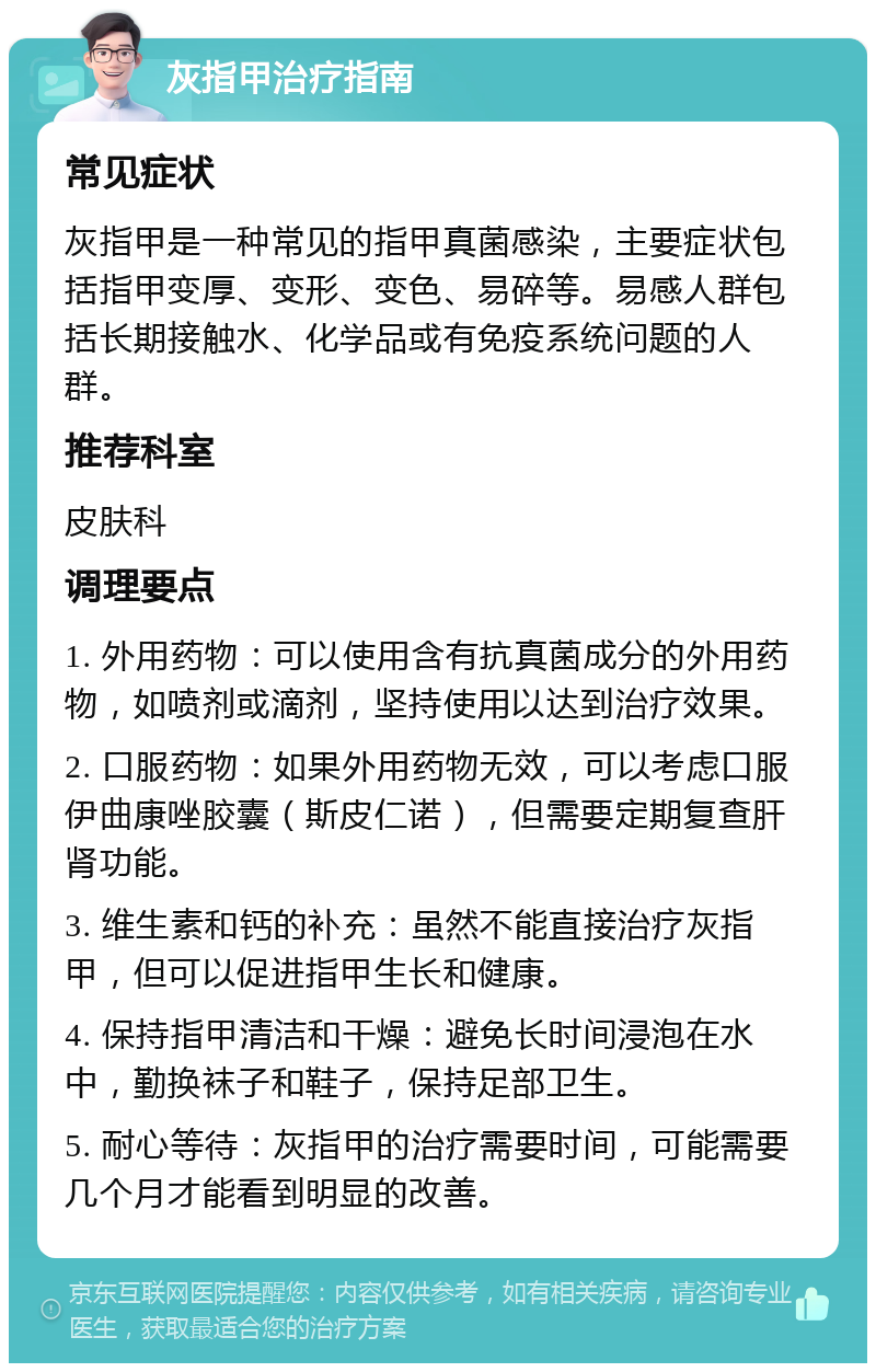 灰指甲治疗指南 常见症状 灰指甲是一种常见的指甲真菌感染，主要症状包括指甲变厚、变形、变色、易碎等。易感人群包括长期接触水、化学品或有免疫系统问题的人群。 推荐科室 皮肤科 调理要点 1. 外用药物：可以使用含有抗真菌成分的外用药物，如喷剂或滴剂，坚持使用以达到治疗效果。 2. 口服药物：如果外用药物无效，可以考虑口服伊曲康唑胶囊（斯皮仁诺），但需要定期复查肝肾功能。 3. 维生素和钙的补充：虽然不能直接治疗灰指甲，但可以促进指甲生长和健康。 4. 保持指甲清洁和干燥：避免长时间浸泡在水中，勤换袜子和鞋子，保持足部卫生。 5. 耐心等待：灰指甲的治疗需要时间，可能需要几个月才能看到明显的改善。