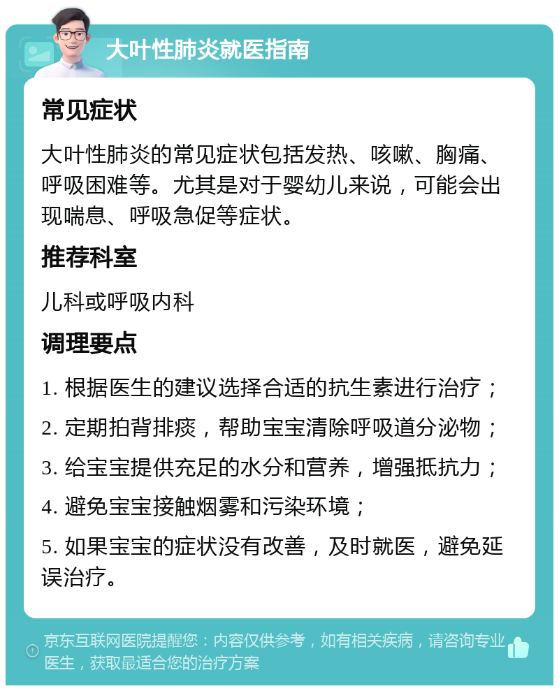 大叶性肺炎就医指南 常见症状 大叶性肺炎的常见症状包括发热、咳嗽、胸痛、呼吸困难等。尤其是对于婴幼儿来说，可能会出现喘息、呼吸急促等症状。 推荐科室 儿科或呼吸内科 调理要点 1. 根据医生的建议选择合适的抗生素进行治疗； 2. 定期拍背排痰，帮助宝宝清除呼吸道分泌物； 3. 给宝宝提供充足的水分和营养，增强抵抗力； 4. 避免宝宝接触烟雾和污染环境； 5. 如果宝宝的症状没有改善，及时就医，避免延误治疗。