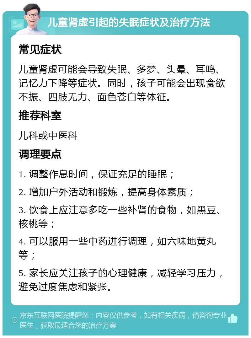 儿童肾虚引起的失眠症状及治疗方法 常见症状 儿童肾虚可能会导致失眠、多梦、头晕、耳鸣、记忆力下降等症状。同时，孩子可能会出现食欲不振、四肢无力、面色苍白等体征。 推荐科室 儿科或中医科 调理要点 1. 调整作息时间，保证充足的睡眠； 2. 增加户外活动和锻炼，提高身体素质； 3. 饮食上应注意多吃一些补肾的食物，如黑豆、核桃等； 4. 可以服用一些中药进行调理，如六味地黄丸等； 5. 家长应关注孩子的心理健康，减轻学习压力，避免过度焦虑和紧张。