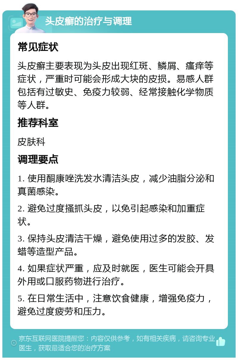 头皮癣的治疗与调理 常见症状 头皮癣主要表现为头皮出现红斑、鳞屑、瘙痒等症状，严重时可能会形成大块的皮损。易感人群包括有过敏史、免疫力较弱、经常接触化学物质等人群。 推荐科室 皮肤科 调理要点 1. 使用酮康唑洗发水清洁头皮，减少油脂分泌和真菌感染。 2. 避免过度搔抓头皮，以免引起感染和加重症状。 3. 保持头皮清洁干燥，避免使用过多的发胶、发蜡等造型产品。 4. 如果症状严重，应及时就医，医生可能会开具外用或口服药物进行治疗。 5. 在日常生活中，注意饮食健康，增强免疫力，避免过度疲劳和压力。