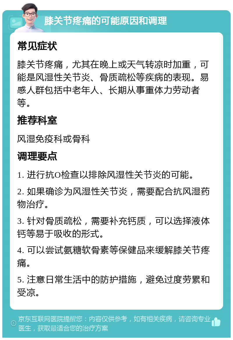 膝关节疼痛的可能原因和调理 常见症状 膝关节疼痛，尤其在晚上或天气转凉时加重，可能是风湿性关节炎、骨质疏松等疾病的表现。易感人群包括中老年人、长期从事重体力劳动者等。 推荐科室 风湿免疫科或骨科 调理要点 1. 进行抗O检查以排除风湿性关节炎的可能。 2. 如果确诊为风湿性关节炎，需要配合抗风湿药物治疗。 3. 针对骨质疏松，需要补充钙质，可以选择液体钙等易于吸收的形式。 4. 可以尝试氨糖软骨素等保健品来缓解膝关节疼痛。 5. 注意日常生活中的防护措施，避免过度劳累和受凉。