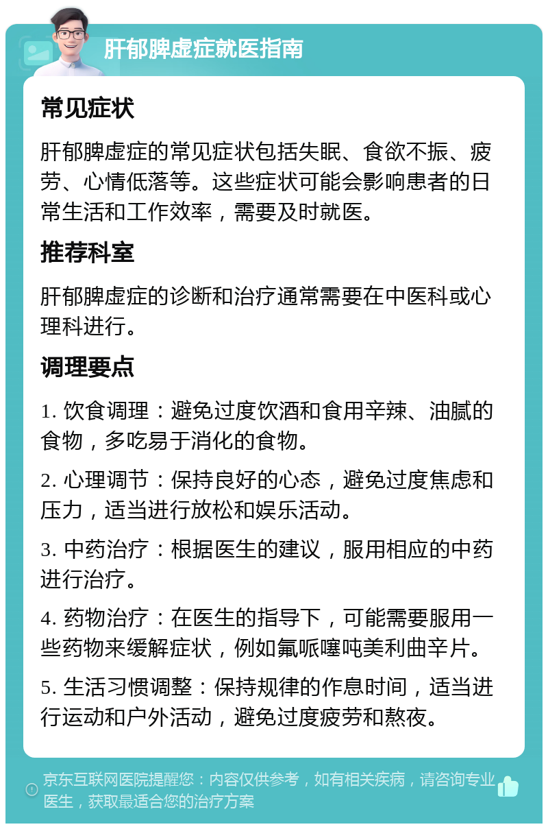 肝郁脾虚症就医指南 常见症状 肝郁脾虚症的常见症状包括失眠、食欲不振、疲劳、心情低落等。这些症状可能会影响患者的日常生活和工作效率，需要及时就医。 推荐科室 肝郁脾虚症的诊断和治疗通常需要在中医科或心理科进行。 调理要点 1. 饮食调理：避免过度饮酒和食用辛辣、油腻的食物，多吃易于消化的食物。 2. 心理调节：保持良好的心态，避免过度焦虑和压力，适当进行放松和娱乐活动。 3. 中药治疗：根据医生的建议，服用相应的中药进行治疗。 4. 药物治疗：在医生的指导下，可能需要服用一些药物来缓解症状，例如氟哌噻吨美利曲辛片。 5. 生活习惯调整：保持规律的作息时间，适当进行运动和户外活动，避免过度疲劳和熬夜。